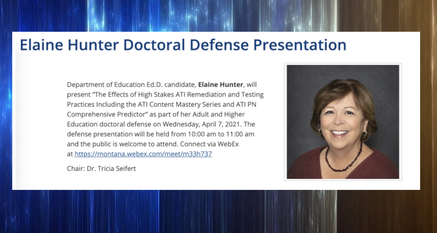 Department of Education E D D candidate Elaine Hunter will present, "The Effects of High Stakes A T I  Remediation and Testing Practices Including the A T I Content Mastery Series and A T I P N Comprehensive Predictor," as part of her Adult and Higher Education doctoral defense on Wednesday, April 7, 2021. The defense presentation will be held from 10 a.m. to 11 a.m., and the public is welcome to attend. Connect via Webex at https://montana.webex.com/meet/m33h737. Chair: Dr. Tricia Seifert.